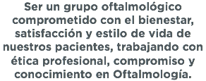 Ser un grupo oftalmológico comprometido con el bienestar, satisfacción y estilo de vida de nuestros pacientes, trabajando con ética profesional, compromiso y conocimiento en Oftalmología.