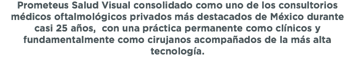 Prometeus Salud Visual consolidado como uno de los consultorios médicos oftalmológicos privados más destacados de México durante casi 25 años, con una práctica permanente como clínicos y fundamentalmente como cirujanos acompañados de la más alta tecnología. 